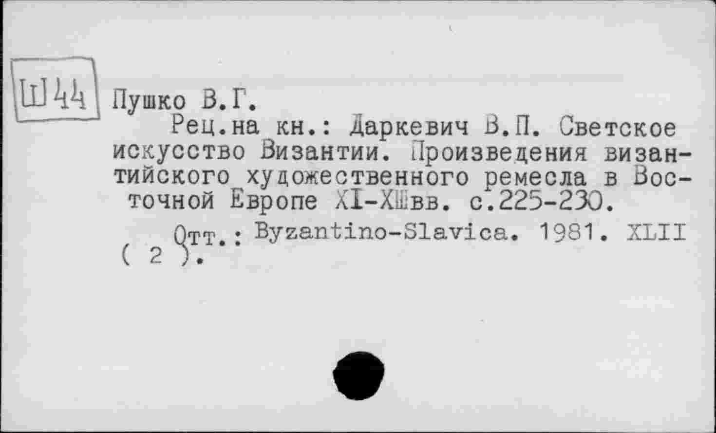 ﻿UJ44 Пушко в. г.
Рец.на кн.: даркевич В.П. Светское искусство Византии. Произведения византийского художественного ремесла в Восточной Европе ХІ-ХШвв. с.225-230.
Отт • Byzantino-Slavica. 1981. XLII ( 2	’